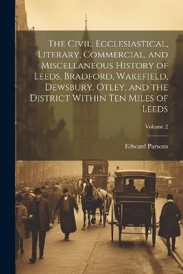 The Civil, Ecclesiastical, Literary, Commercial, and Miscellaneous History of Leeds, Bradford, Wakefield, Dewsbury, Otley, and the District Within Ten Miles of Leeds; Volume 2 - Edward Parsons - cover