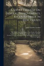 A Short Treatise On Several Improvements, Recently Made in Hot-Houses: By Which From Four-Fifths to Nine-Tenths of the Fuel Commonly Used Will Be Saved; Time, Labour, and Risk, Greatly Lessened; and Several Other Advantages Produced. and Which Are Applica