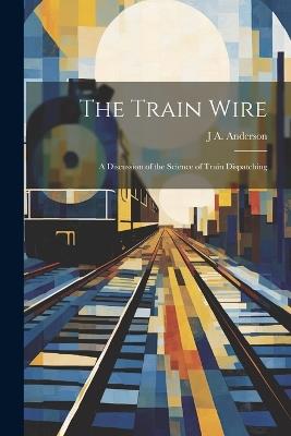 The Train Wire: A Discussion of the Science of Train Dispatching - J A Anderson - cover