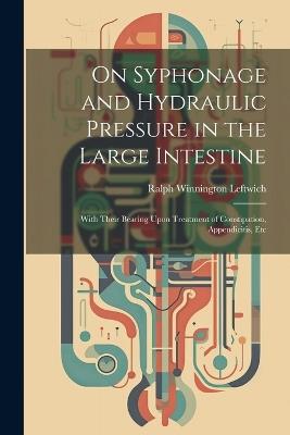 On Syphonage and Hydraulic Pressure in the Large Intestine: With Their Bearing Upon Treatment of Constipation, Appendicitis, Etc - Ralph Winnington Leftwich - cover