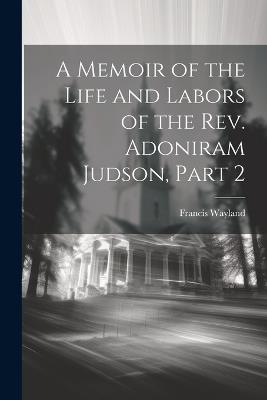 A Memoir of the Life and Labors of the Rev. Adoniram Judson, Part 2 - Francis Wayland - cover