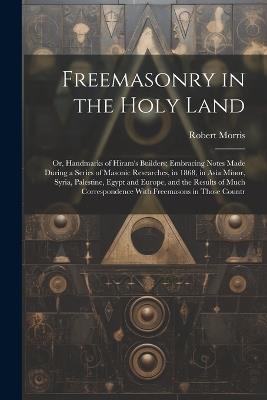 Freemasonry in the Holy Land: Or, Handmarks of Hiram's Builders; Embracing Notes Made During a Series of Masonic Researches, in 1868, in Asia Minor, Syria, Palestine, Egypt and Europe, and the Results of Much Correspondence With Freemasons in Those Countr - Robert Morris - cover
