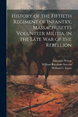 History of the Fiftieth Regiment of Infantry, Massachusetts Volunteer Militia, in the Late War of the Rebellion - William Burnham Stevens,Solomon Nelson,William C Eustis - cover