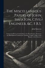 The Miscellaneous Papers of John Smeaton, Civil Engineer, &c. F.R.S.: Comprising His Communications to the Royal Society, Printed in the Philosophical Transactions, Forming a Fourth Volume to His Reports / John Smeaton
