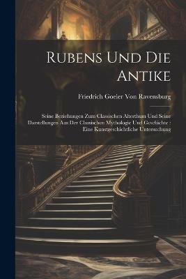 Rubens Und Die Antike: Seine Beziehungen Zum Classischen Alterthum Und Seine Darstellungen Aus Der Classischen Mythologie Und Geschichte: Eine Kunstgeschichtliche Untersuchung - Friedrich Goeler Von Ravensburg - cover