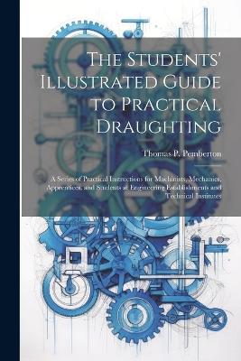 The Students' Illustrated Guide to Practical Draughting: A Series of Practical Instructions for Machinists, Mechanics, Apprentices, and Students at Engineering Establishments and Technical Institutes - Thomas P Pemberton - cover