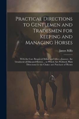 Practical Directions to Gentlemen and Tradesmen for Keeping and Managing Horses: With the Care Required Before and After a Journey. the Treatment of Diseased Horses ... to Which Are Prefixed, Plain Directions for the Choice and Purchase of Horses - James Mills - cover