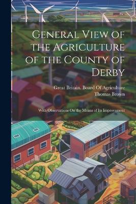 General View of the Agriculture of the County of Derby: With Observations On the Means of Its Improvement - Thomas Brown - cover