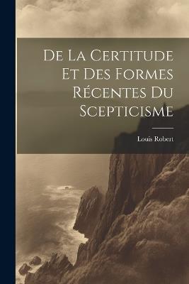 De La Certitude Et Des Formes Récentes Du Scepticisme - Louis Robert - cover