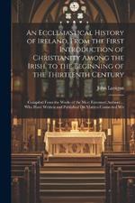 An Ecclesiastical History of Ireland, From the First Introduction of Christianity Among the Irish, to the Beginning of the Thirteenth Century: Compiled From the Works of the Most Esteemed Authors ... Who Have Written and Published On Matters Connected Wit