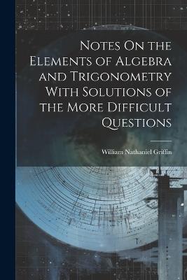 Notes On the Elements of Algebra and Trigonometry With Solutions of the More Difficult Questions - William Nathaniel Griffin - cover