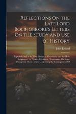 Reflections On the Late Lord Bolingbroke's Letters On the Study and Use of History: Especially So Far As They Relate to Christianity and the Holy Scriptures: To Which Are Added Observations On Some Passages in Those Letters Concerning the Consequences Of
