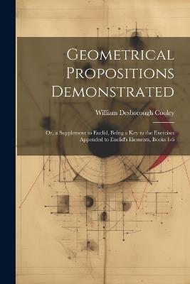 Geometrical Propositions Demonstrated: Or, a Supplement to Euclid, Being a Key to the Exercises Appended to Euclid's Elements, Books 1-6 - William Desborough Cooley - cover