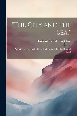 "The City and the Sea,": With Other Cambridge Contributions, in Aid of the Hospital Fund - Henry Wadsworth Longfellow - cover