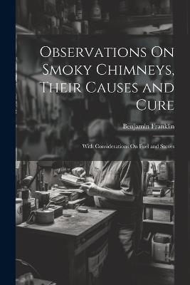Observations On Smoky Chimneys, Their Causes and Cure: With Considerations On Fuel and Stoves - Benjamin Franklin - cover