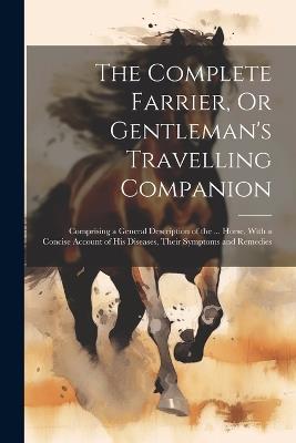 The Complete Farrier, Or Gentleman's Travelling Companion: Comprising a General Description of the ... Horse, With a Concise Account of His Diseases, Their Symptoms and Remedies - Anonymous - cover