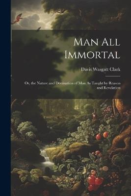Man All Immortal: Or, the Nature and Destination of Man As Taught by Reason and Revelation - Davis Wasgatt Clark - cover