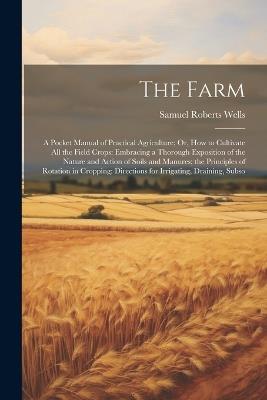 The Farm: A Pocket Manual of Practical Agriculture; Or, How to Cultivate All the Field Crops: Embracing a Thorough Exposition of the Nature and Action of Soils and Manures; the Principles of Rotation in Cropping: Directions for Irrigating, Draining, Subso - Samuel Roberts Wells - cover