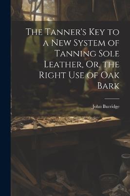 The Tanner's Key to a New System of Tanning Sole Leather, Or, the Right Use of Oak Bark - John Burridge - cover