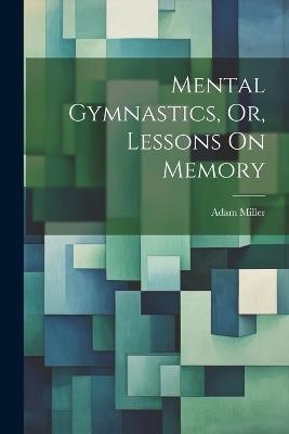 Mental Gymnastics, Or, Lessons On Memory - Adam Miller - cover