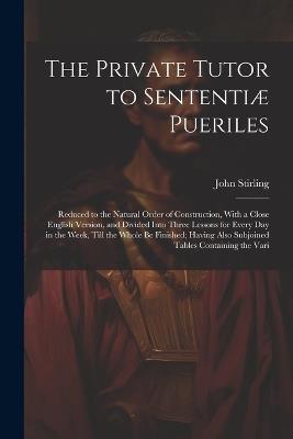The Private Tutor to Sententiæ Pueriles: Reduced to the Natural Order of Construction, With a Close English Version, and Divided Into Three Lessons for Every Day in the Week, Till the Whole Be Finished; Having Also Subjoined Tables Containing the Vari - John Stirling - cover