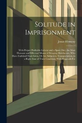 Solitude in Imprisonment: With Proper Profitable Labour and a Spare Diet, the Most Humane and Effectual Means of Bringing Malefactors, Who Have Forfeited Their Lives, Or Are Subject to Transportation, to a Right Snse of Their Condition; With Proposals For - Jonas Hanway - cover