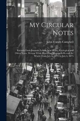 My Circular Notes: Extracts From Journals, Letters Sent Home, Geological and Other Notes, Written While Travelling Westwards Round the World, From July 6, 1874, to July 6, 1875 - John Francis Campbell - cover