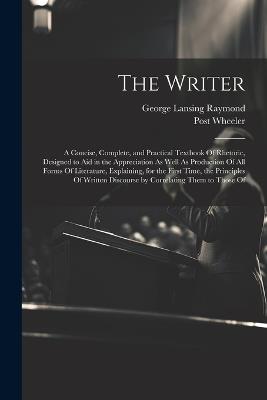 The Writer: A Concise, Complete, and Practical Textbook Of Rhetoric, Designed to Aid in the Appreciation As Well As Production Of All Forms Of Literature, Explaining, for the First Time, the Principles Of Written Discourse by Correlating Them to Those Of - George Lansing Raymond,Post Wheeler - cover
