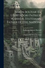 Simón Bolívar (El Libertador) Patriot, Warrior, Statesman, Father of Five Nations: A Sketch of His Life and His Work