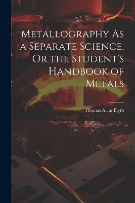 Metallography As a Separate Science, Or the Student's Handbook of Metals - Thomas Allen Blyth - cover