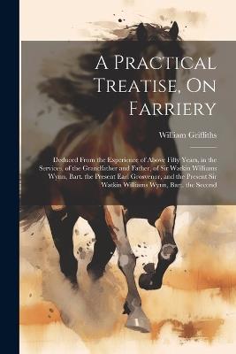 A Practical Treatise, On Farriery: Deduced From the Experience of Above Fifty Years, in the Services, of the Grandfather and Father, of Sir Watkin Williams Wynn, Bart. the Present Earl Grosvenor, and the Present Sir Watkin Williams Wynn, Bart. the Second - William Griffiths - cover