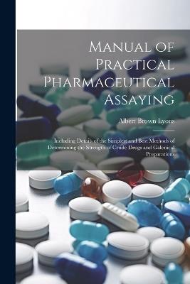Manual of Practical Pharmaceutical Assaying: Including Details of the Simplest and Best Methods of Determining the Strength of Crude Drugs and Galenical Preparations - Albert Brown Lyons - cover