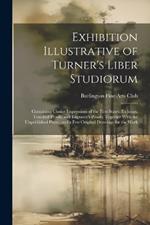 Exhibition Illustrative of Turner's Liber Studiorum: Containing Choice Impressions of the First States, Etchings, Touched Proofs, and Engraver's Proofs; Together With the Unpublished Plates, and a Few Original Drawings for the Work