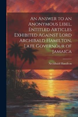 An Answer to an Anonymous Libel, Entitled Articles Exhibited Against Lord Archibald Hamilton, Late Governour of Jamaica - Archibald Hamilton - cover