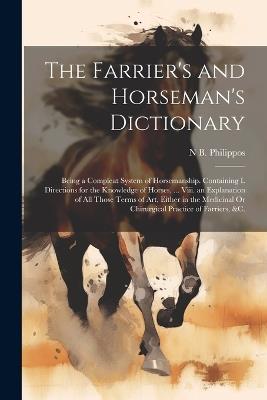 The Farrier's and Horseman's Dictionary: Being a Compleat System of Horsemanship. Containing I. Directions for the Knowledge of Horses, ... Viii. an Explanation of All Those Terms of Art, Either in the Medicinal Or Chirurgical Practice of Farriers, &C. - N B Philippos - cover