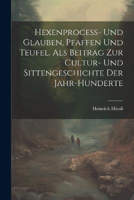 Hexenprocess- Und Glauben, Pfaffen Und Teufel. Als Beitrag Zur Cultur- Und Sittengeschichte Der Jahr-Hunderte - Heinrich Hössli - cover