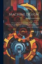 Machine Design: A Manual of Practical Instruction in the Art of Creating Machinery for Specific Purposes, Including Many Working Hints Essential to Efficiency in the Operation and Care of Machines, and Increase of Output