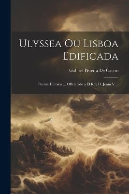 Ulyssea Ou Lisboa Edificada: Poema Heroico ... Offerecido a El Rey D. Joam V ... - Gabriel Pereira De Castro - cover