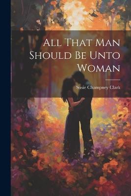 All That Man Should Be Unto Woman - Susie Champney Clark - cover