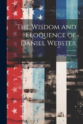 The Wisdom and Eloquence of Daniel Webster - Daniel Webster - cover