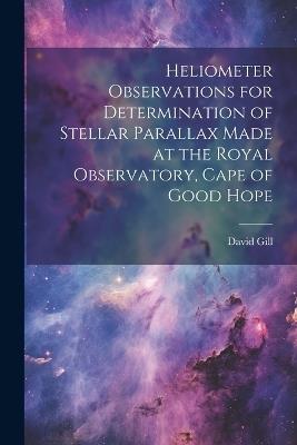 Heliometer Observations for Determination of Stellar Parallax Made at the Royal Observatory, Cape of Good Hope - David Gill - cover