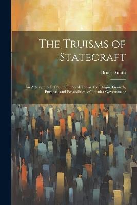 The Truisms of Statecraft: An Attempt to Define, in General Terms, the Origin, Growth, Purpose, and Possibilities, of Popular Government - Bruce Smith - cover