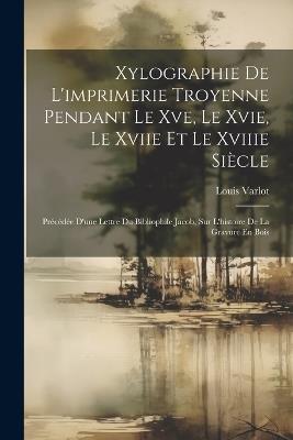 Xylographie De L'imprimerie Troyenne Pendant Le Xve, Le Xvie, Le Xviie Et Le Xviiie Siècle: Précédée D'une Lettre Du Bibliophile Jacob, Sur L'histoire De La Gravure En Bois - Louis Varlot - cover