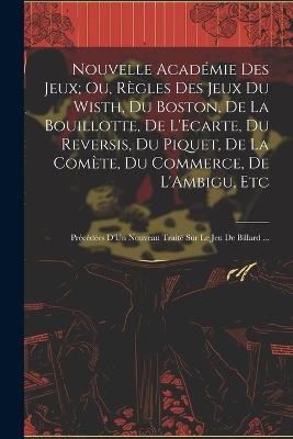 Nouvelle Académie Des Jeux; Ou, Règles Des Jeux Du Wisth, Du Boston, De La Bouillotte, De L'Ecarte, Du Reversis, Du Piquet, De La Comète, Du Commerce, De L'Ambigu, Etc: Précédées D'Un Nouveau Traité Sur Le Jeu De Billard ... - Anonymous - cover