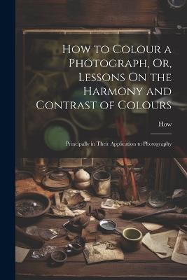 How to Colour a Photograph, Or, Lessons On the Harmony and Contrast of Colours: Principally in Their Application to Photography - How - cover