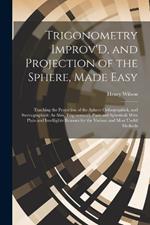 Trigonometry Improv'D, and Projection of the Sphere, Made Easy: Teaching the Projection of the Sphere Orthographick, and Stereographick: As Also, Trigonometry Plain and Spherical; With Plain and Intelligible Reasons for the Various and Most Useful Methods