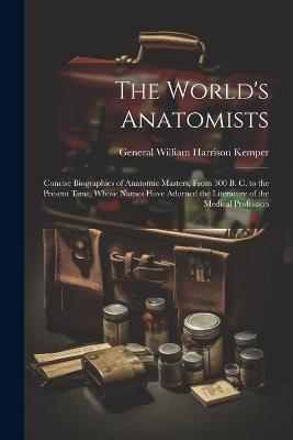 The World's Anatomists: Concise Biographies of Anatomic Masters, From 300 B. C. to the Present Time, Whose Names Have Adorned the Literature of the Medical Profession - General William Harrison Kemper - cover