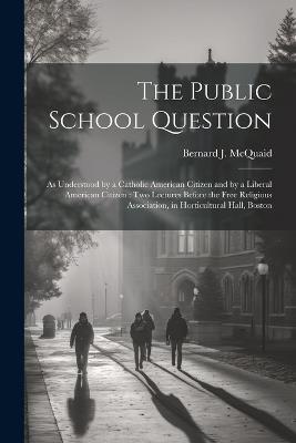 The Public School Question: As Understood by a Catholic American Citizen and by a Liberal American Citizen: Two Lectures Before the Free Religious Association, in Horticultural Hall, Boston - Bernard J McQuaid - cover