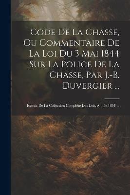 Code De La Chasse, Ou Commentaire De La Loi Du 3 Mai 1844 Sur La Police De La Chasse, Par J.-B. Duvergier ...: Extrait De La Collection Complète Des Lois, Année 1844 ... - Anonymous - cover
