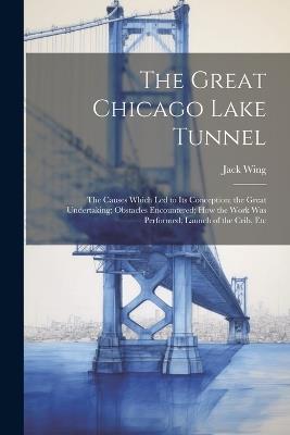 The Great Chicago Lake Tunnel: The Causes Which Led to Its Conception; the Great Undertaking; Obstacles Encountered; How the Work Was Performed; Launch of the Crib, Etc - Jack Wing - cover